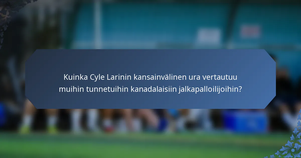 Kuinka Cyle Larinin kansainvälinen ura vertautuu muihin tunnetuihin kanadalaisiin jalkapalloilijoihin?